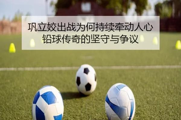 巩立姣出战为何持续牵动人心 铅球传奇的坚守与争议 - leyu